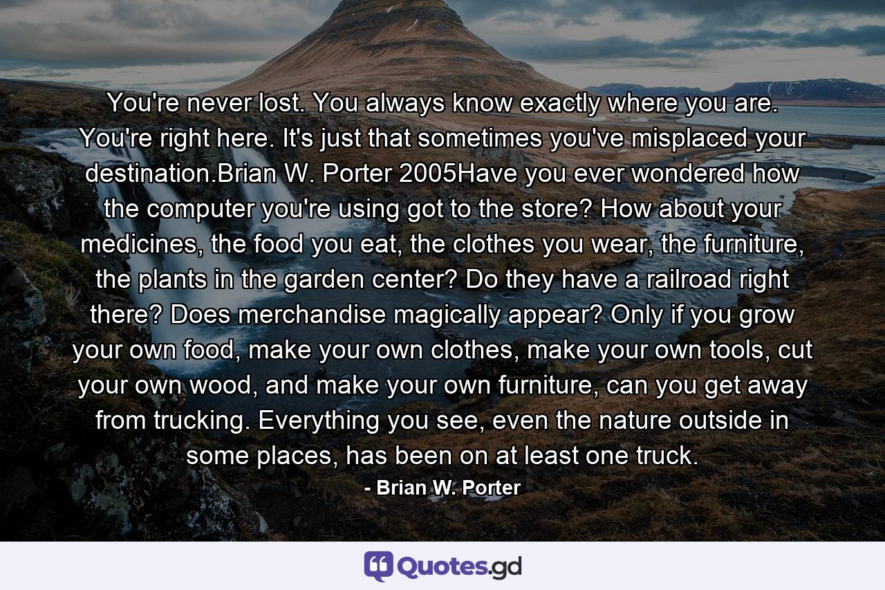 You're never lost. You always know exactly where you are. You're right here. It's just that sometimes you've misplaced your destination.Brian W. Porter 2005Have you ever wondered how the computer you're using got to the store? How about your medicines, the food you eat, the clothes you wear, the furniture, the plants in the garden center? Do they have a railroad right there? Does merchandise magically appear? Only if you grow your own food, make your own clothes, make your own tools, cut your own wood, and make your own furniture, can you get away from trucking. Everything you see, even the nature outside in some places, has been on at least one truck. - Quote by Brian W. Porter