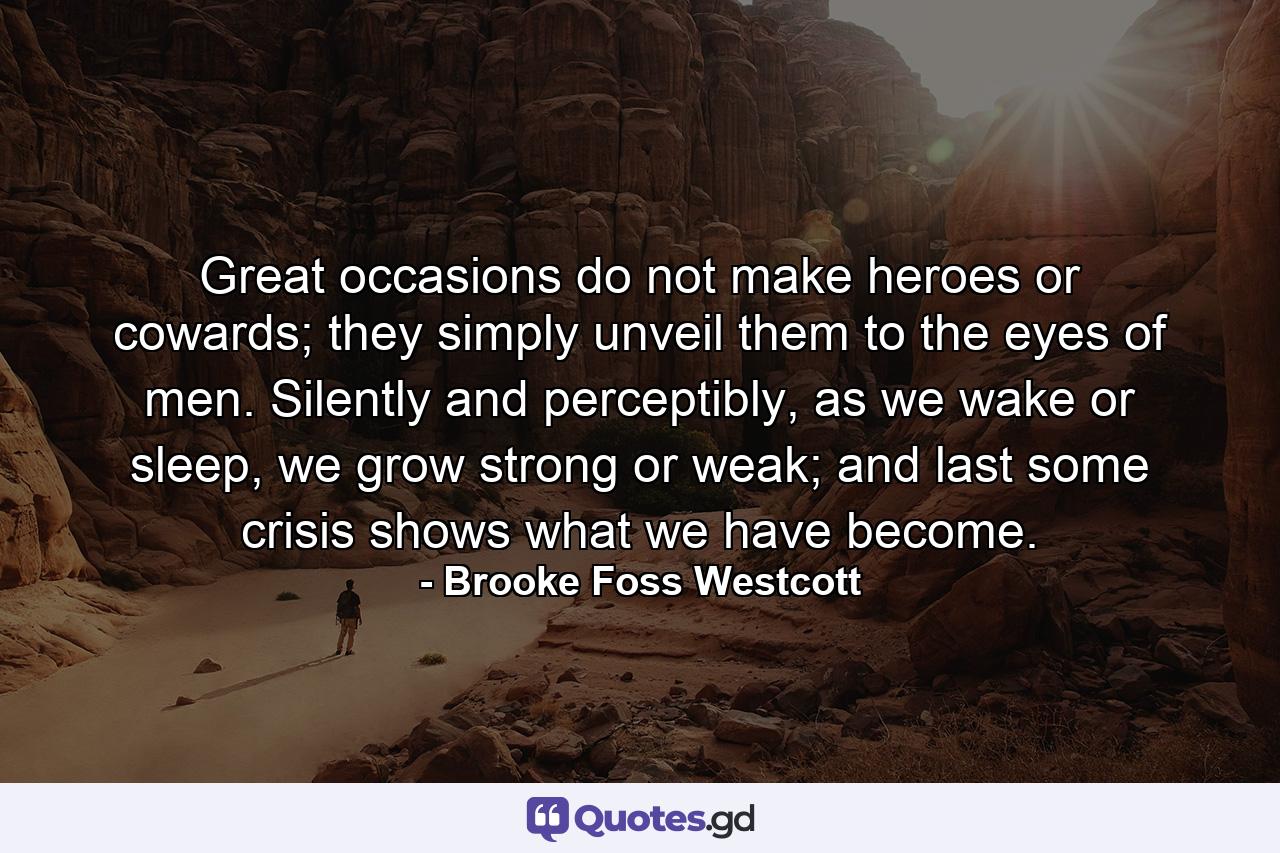 Great occasions do not make heroes or cowards; they simply unveil them to the eyes of men. Silently and perceptibly, as we wake or sleep, we grow strong or weak; and last some crisis shows what we have become. - Quote by Brooke Foss Westcott