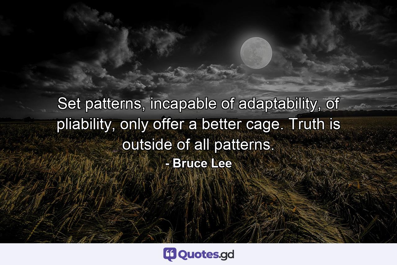 Set patterns, incapable of adaptability, of pliability, only offer a better cage. Truth is outside of all patterns. - Quote by Bruce Lee