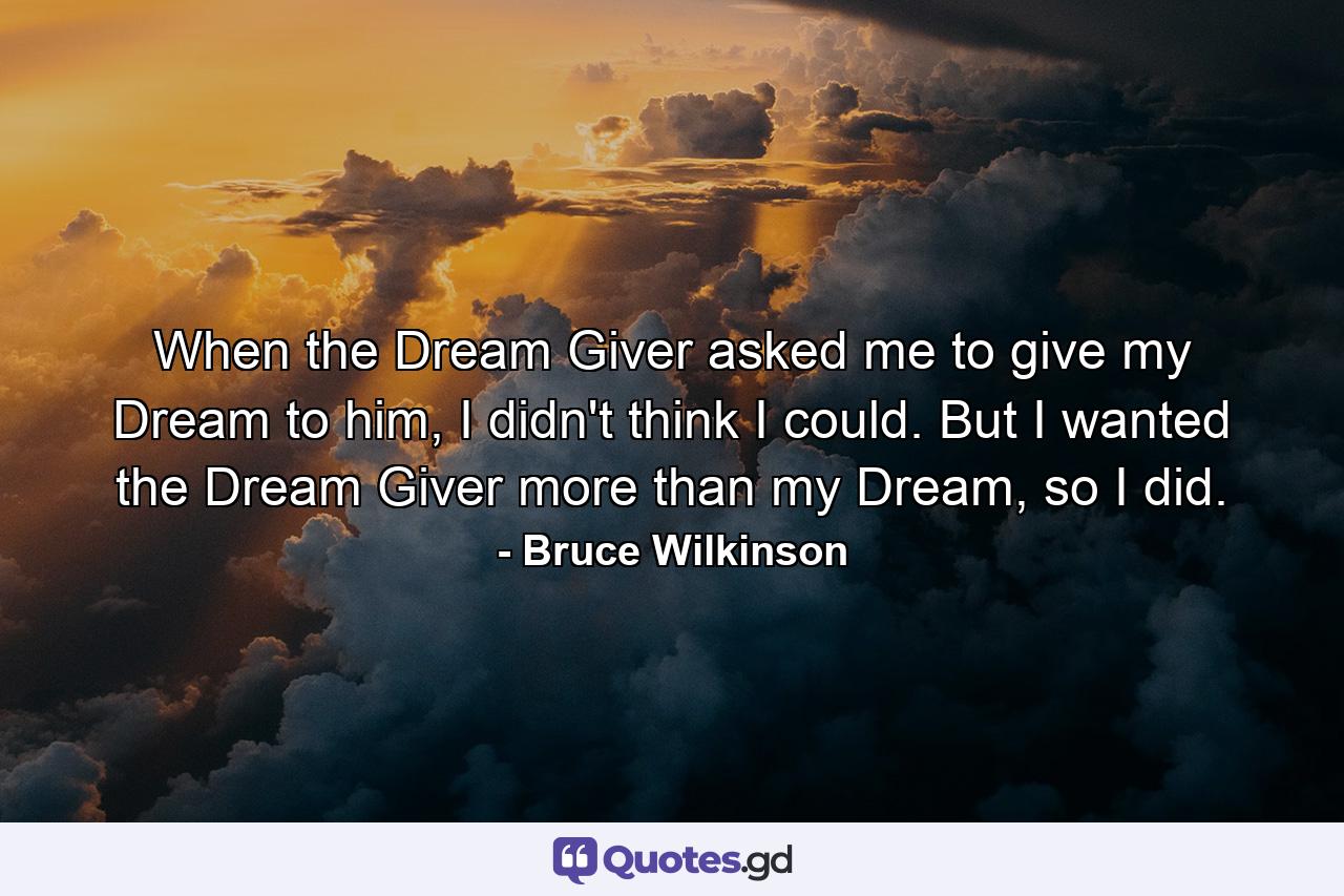 When the Dream Giver asked me to give my Dream to him, I didn't think I could. But I wanted the Dream Giver more than my Dream, so I did. - Quote by Bruce Wilkinson