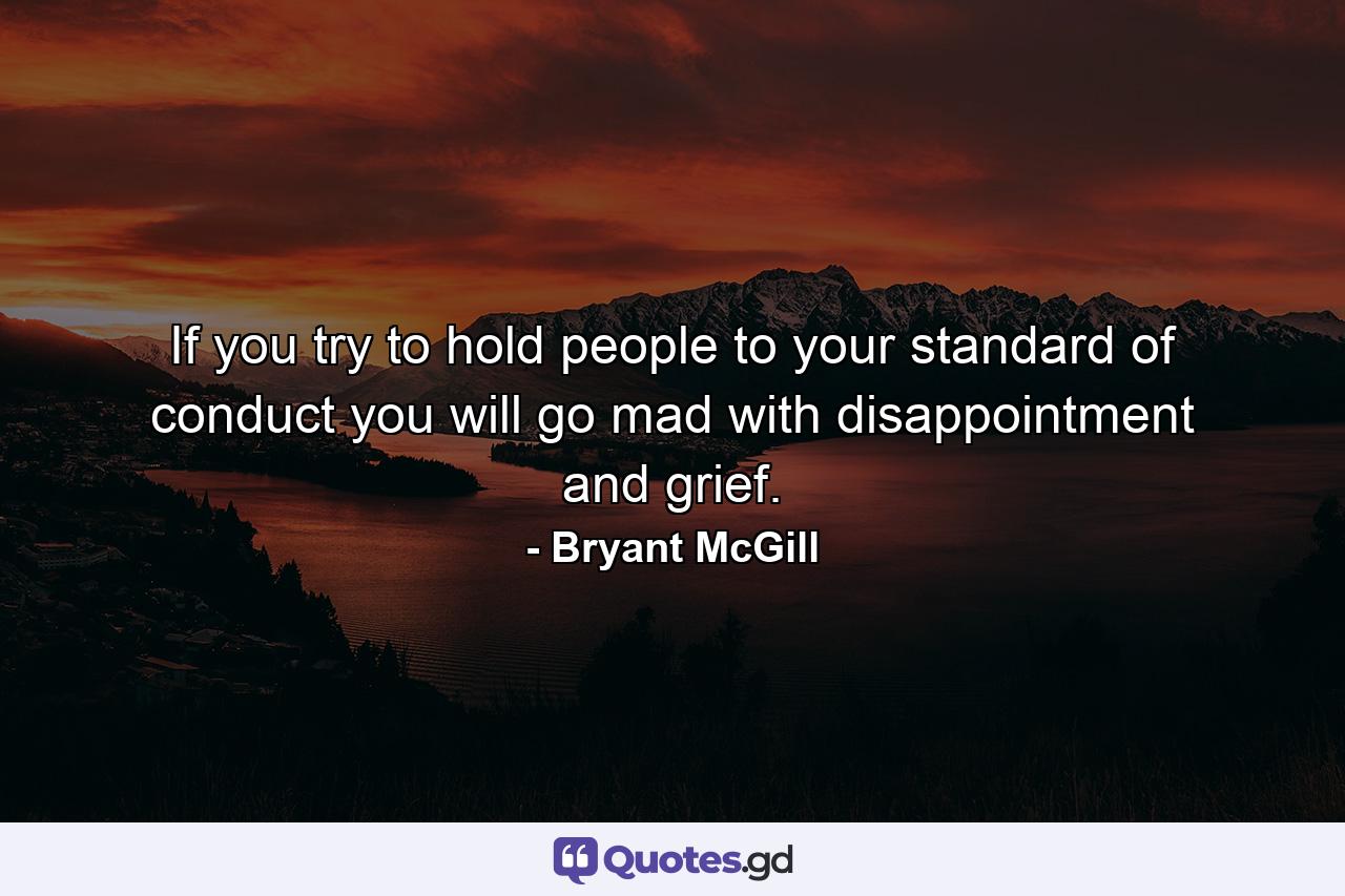 If you try to hold people to your standard of conduct you will go mad with disappointment and grief. - Quote by Bryant McGill