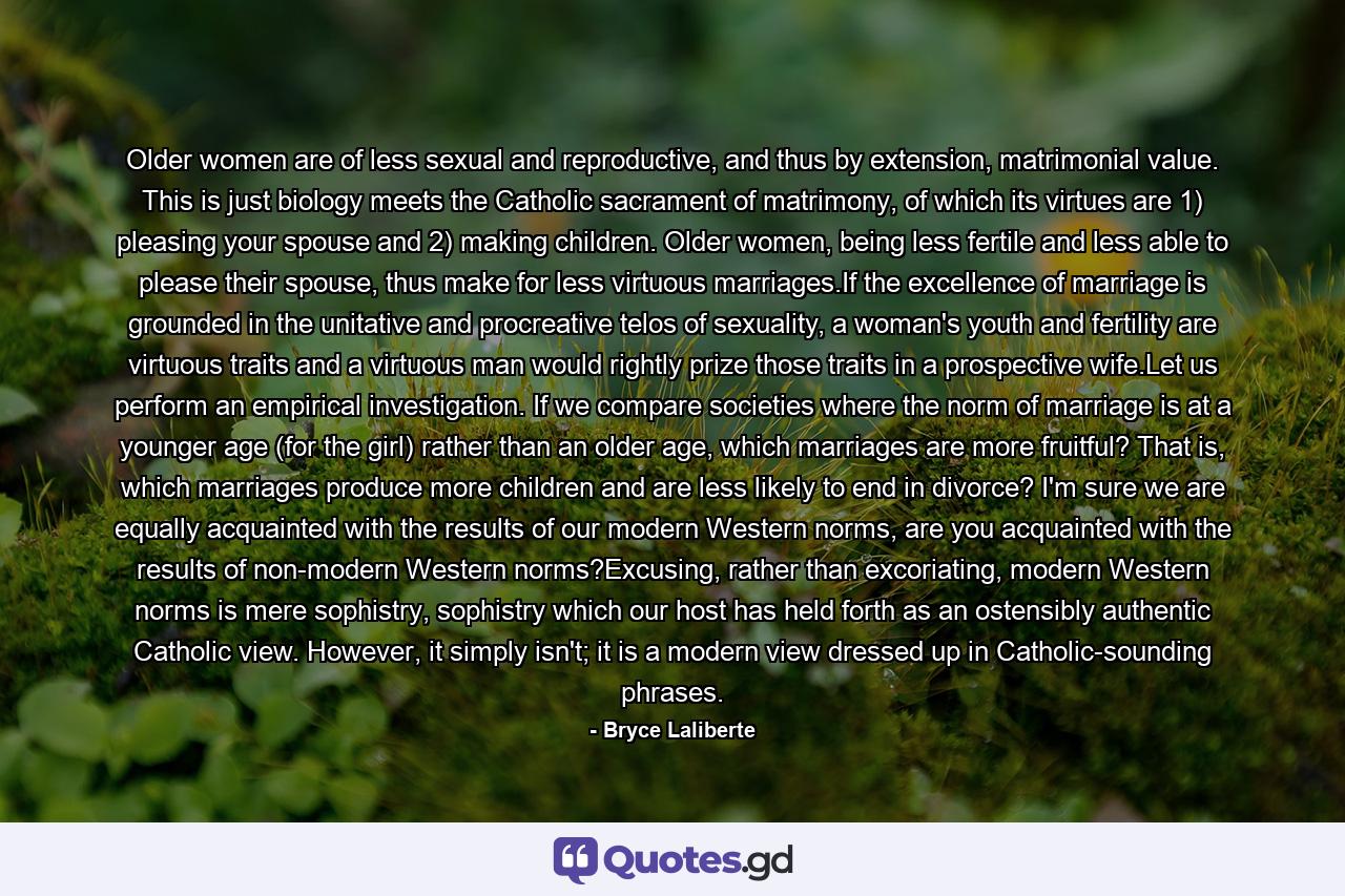 Older women are of less sexual and reproductive, and thus by extension, matrimonial value. This is just biology meets the Catholic sacrament of matrimony, of which its virtues are 1) pleasing your spouse and 2) making children. Older women, being less fertile and less able to please their spouse, thus make for less virtuous marriages.If the excellence of marriage is grounded in the unitative and procreative telos of sexuality, a woman's youth and fertility are virtuous traits and a virtuous man would rightly prize those traits in a prospective wife.Let us perform an empirical investigation. If we compare societies where the norm of marriage is at a younger age (for the girl) rather than an older age, which marriages are more fruitful? That is, which marriages produce more children and are less likely to end in divorce? I'm sure we are equally acquainted with the results of our modern Western norms, are you acquainted with the results of non-modern Western norms?Excusing, rather than excoriating, modern Western norms is mere sophistry, sophistry which our host has held forth as an ostensibly authentic Catholic view. However, it simply isn't; it is a modern view dressed up in Catholic-sounding phrases. - Quote by Bryce Laliberte