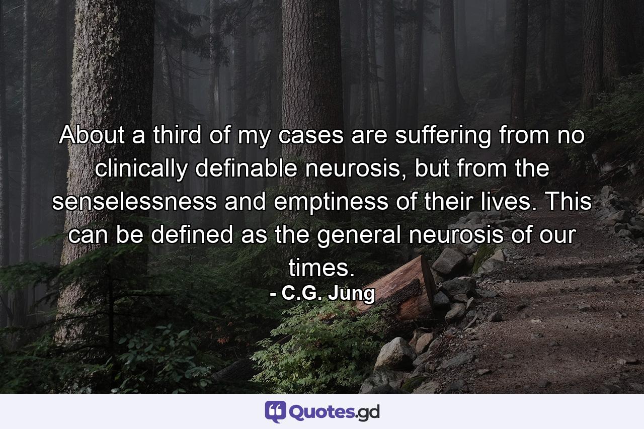 About a third of my cases are suffering from no clinically definable neurosis, but from the senselessness and emptiness of their lives. This can be defined as the general neurosis of our times. - Quote by C.G. Jung