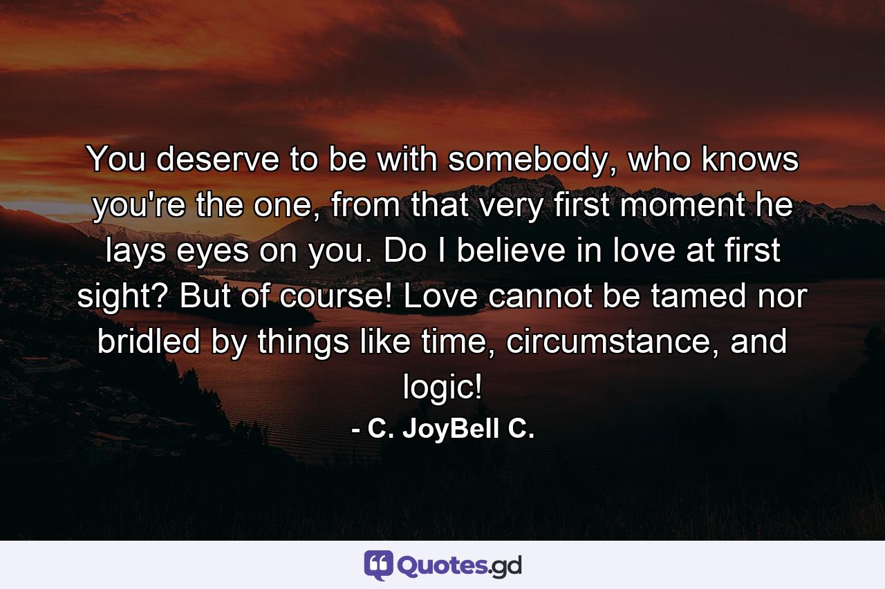 You deserve to be with somebody, who knows you're the one, from that very first moment he lays eyes on you. Do I believe in love at first sight? But of course! Love cannot be tamed nor bridled by things like time, circumstance, and logic! - Quote by C. JoyBell C.