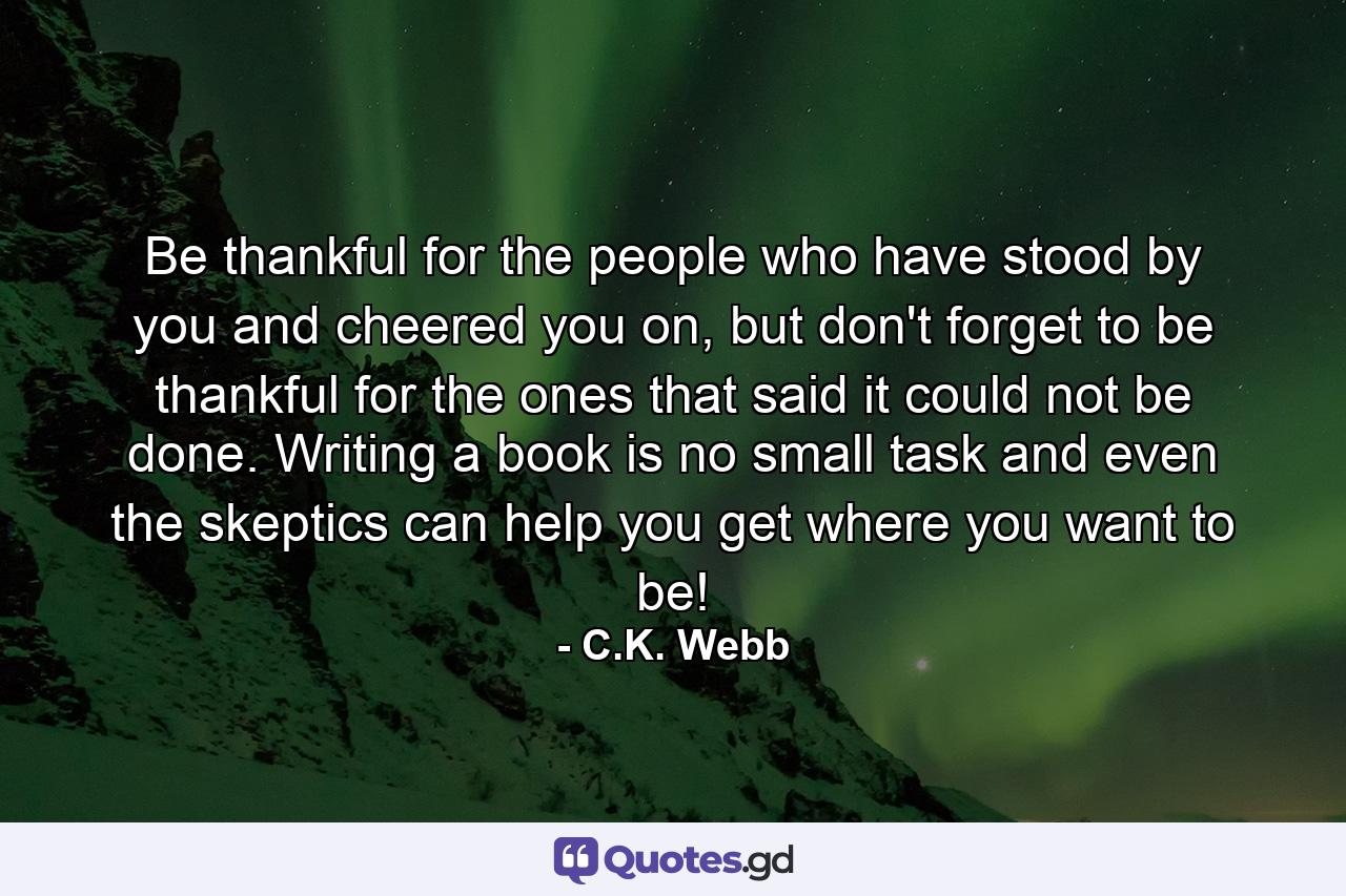 Be thankful for the people who have stood by you and cheered you on, but don't forget to be thankful for the ones that said it could not be done. Writing a book is no small task and even the skeptics can help you get where you want to be! - Quote by C.K. Webb