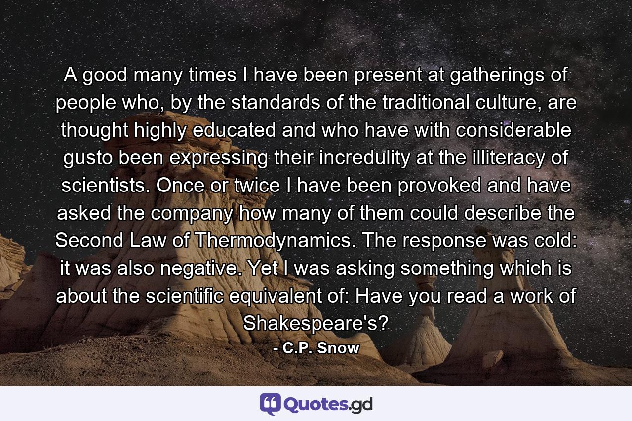 A good many times I have been present at gatherings of people who, by the standards of the traditional culture, are thought highly educated and who have with considerable gusto been expressing their incredulity at the illiteracy of scientists. Once or twice I have been provoked and have asked the company how many of them could describe the Second Law of Thermodynamics. The response was cold: it was also negative. Yet I was asking something which is about the scientific equivalent of: Have you read a work of Shakespeare's? - Quote by C.P. Snow