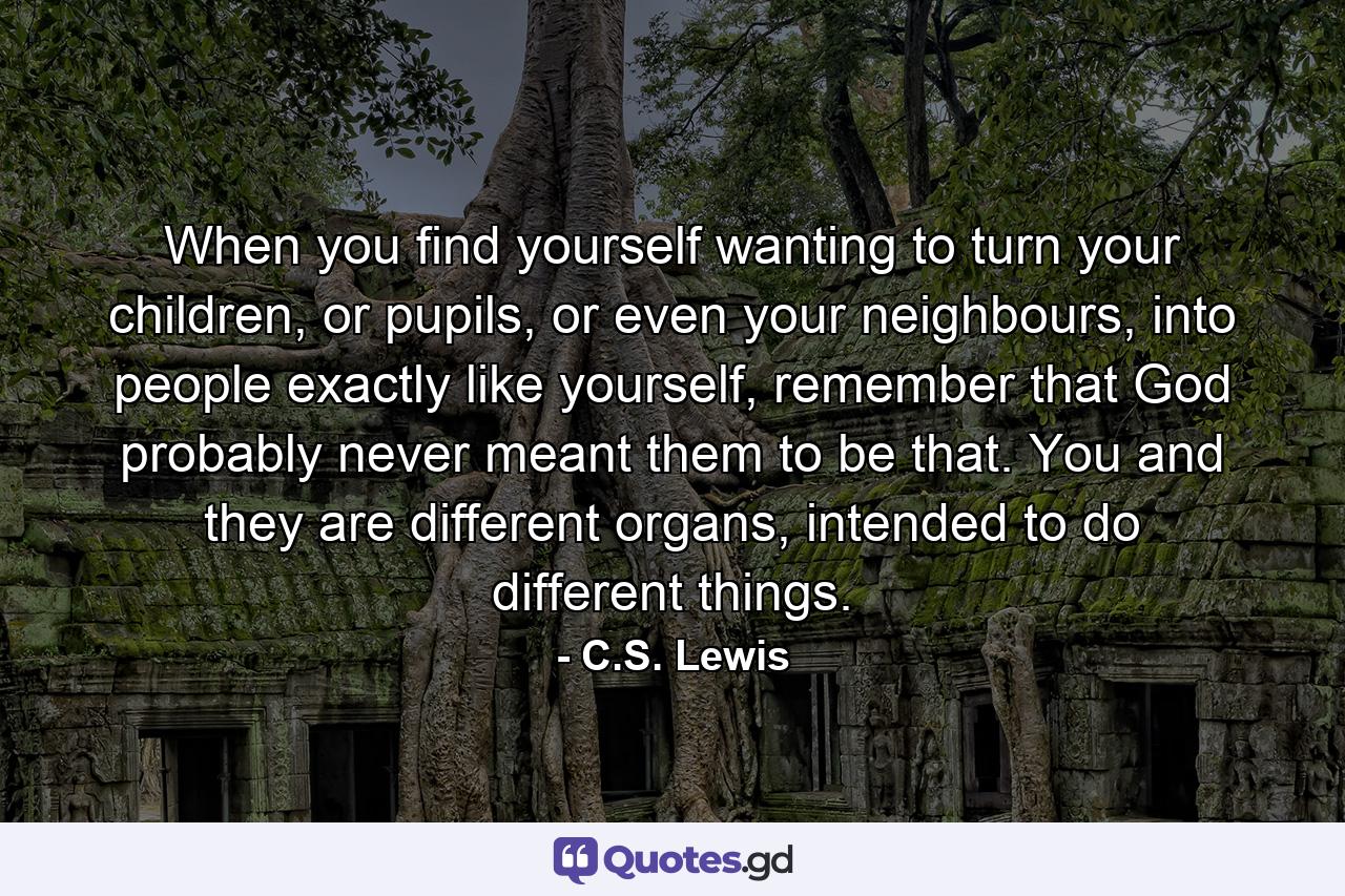 When you find yourself wanting to turn your children, or pupils, or even your neighbours, into people exactly like yourself, remember that God probably never meant them to be that. You and they are different organs, intended to do different things. - Quote by C.S. Lewis