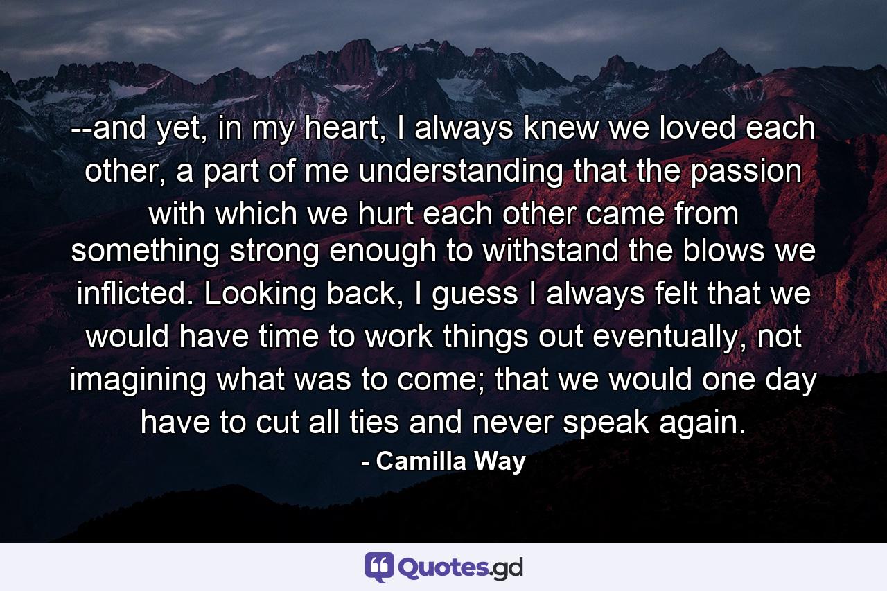 --and yet, in my heart, I always knew we loved each other, a part of me understanding that the passion with which we hurt each other came from something strong enough to withstand the blows we inflicted. Looking back, I guess I always felt that we would have time to work things out eventually, not imagining what was to come; that we would one day have to cut all ties and never speak again. - Quote by Camilla Way