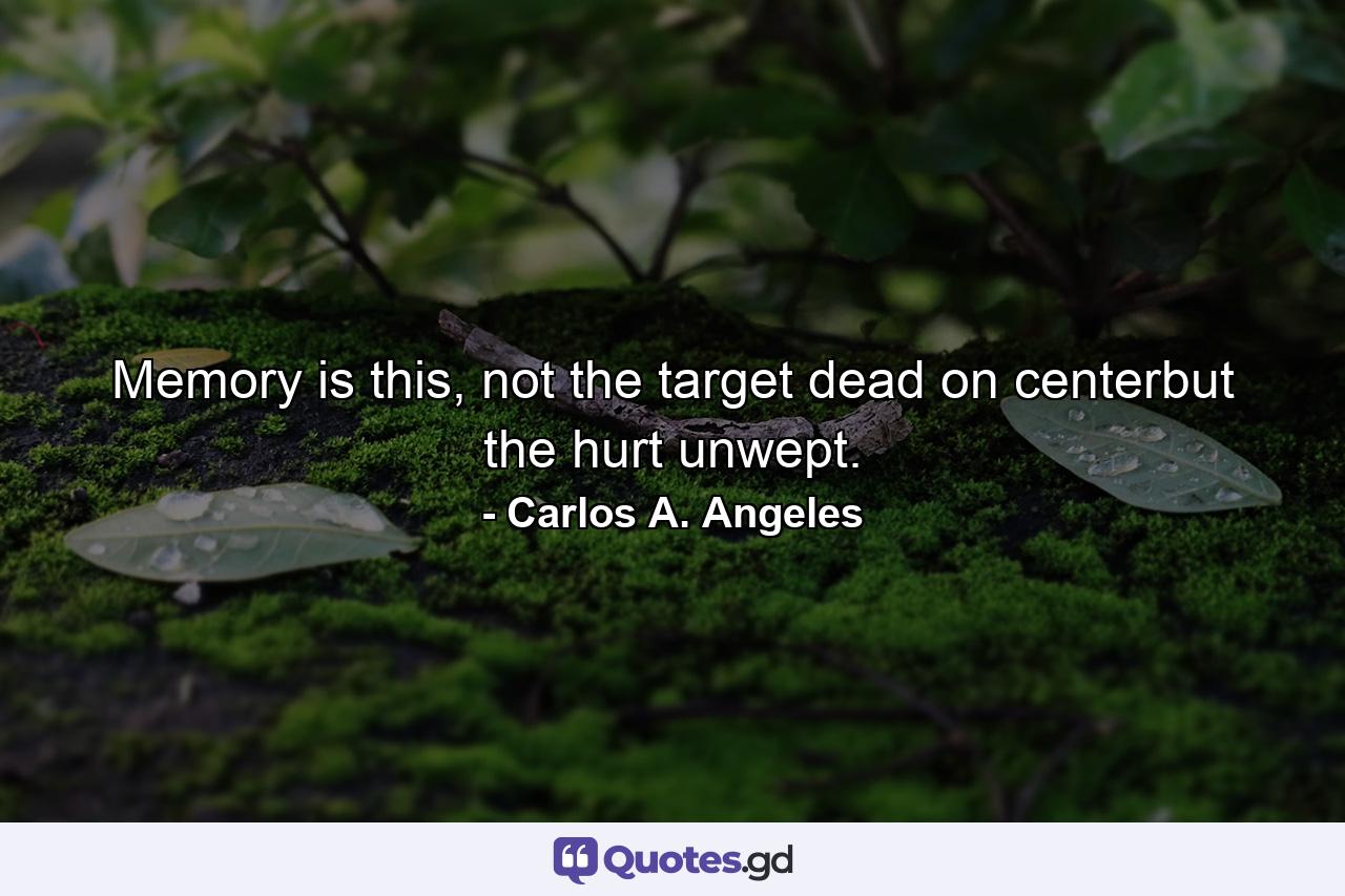 Memory is this, not the target dead on centerbut the hurt unwept. - Quote by Carlos A. Angeles