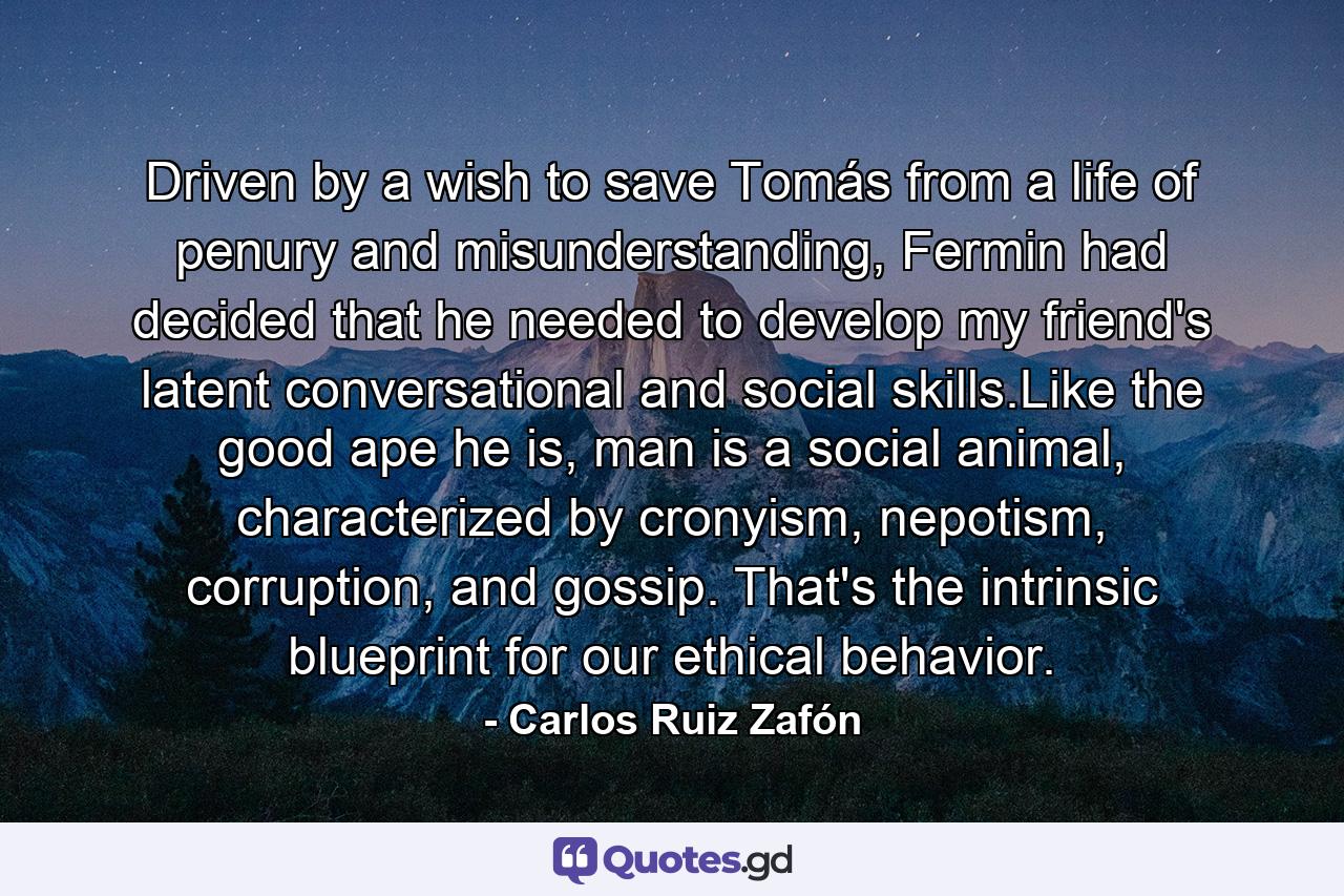 Driven by a wish to save Tomás from a life of penury and misunderstanding, Fermin had decided that he needed to develop my friend's latent conversational and social skills.Like the good ape he is, man is a social animal, characterized by cronyism, nepotism, corruption, and gossip. That's the intrinsic blueprint for our ethical behavior. - Quote by Carlos Ruiz Zafón