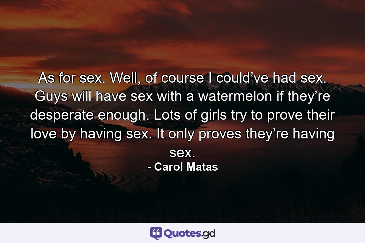 As for sex. Well, of course I could’ve had sex. Guys will have sex with a watermelon if they’re desperate enough. Lots of girls try to prove their love by having sex. It only proves they’re having sex. - Quote by Carol Matas