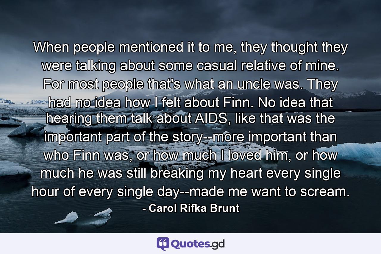 When people mentioned it to me, they thought they were talking about some casual relative of mine. For most people that's what an uncle was. They had no idea how I felt about Finn. No idea that hearing them talk about AIDS, like that was the important part of the story--more important than who Finn was, or how much I loved him, or how much he was still breaking my heart every single hour of every single day--made me want to scream. - Quote by Carol Rifka Brunt