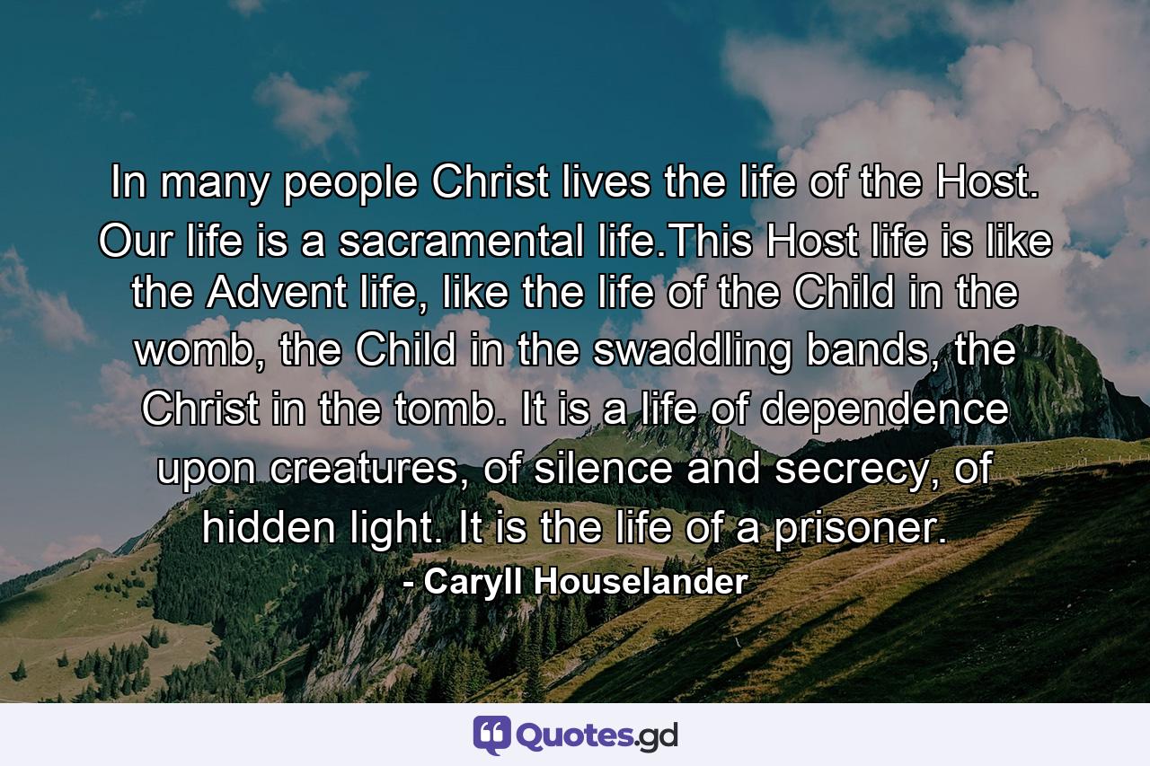 In many people Christ lives the life of the Host. Our life is a sacramental life.This Host life is like the Advent life, like the life of the Child in the womb, the Child in the swaddling bands, the Christ in the tomb. It is a life of dependence upon creatures, of silence and secrecy, of hidden light. It is the life of a prisoner. - Quote by Caryll Houselander