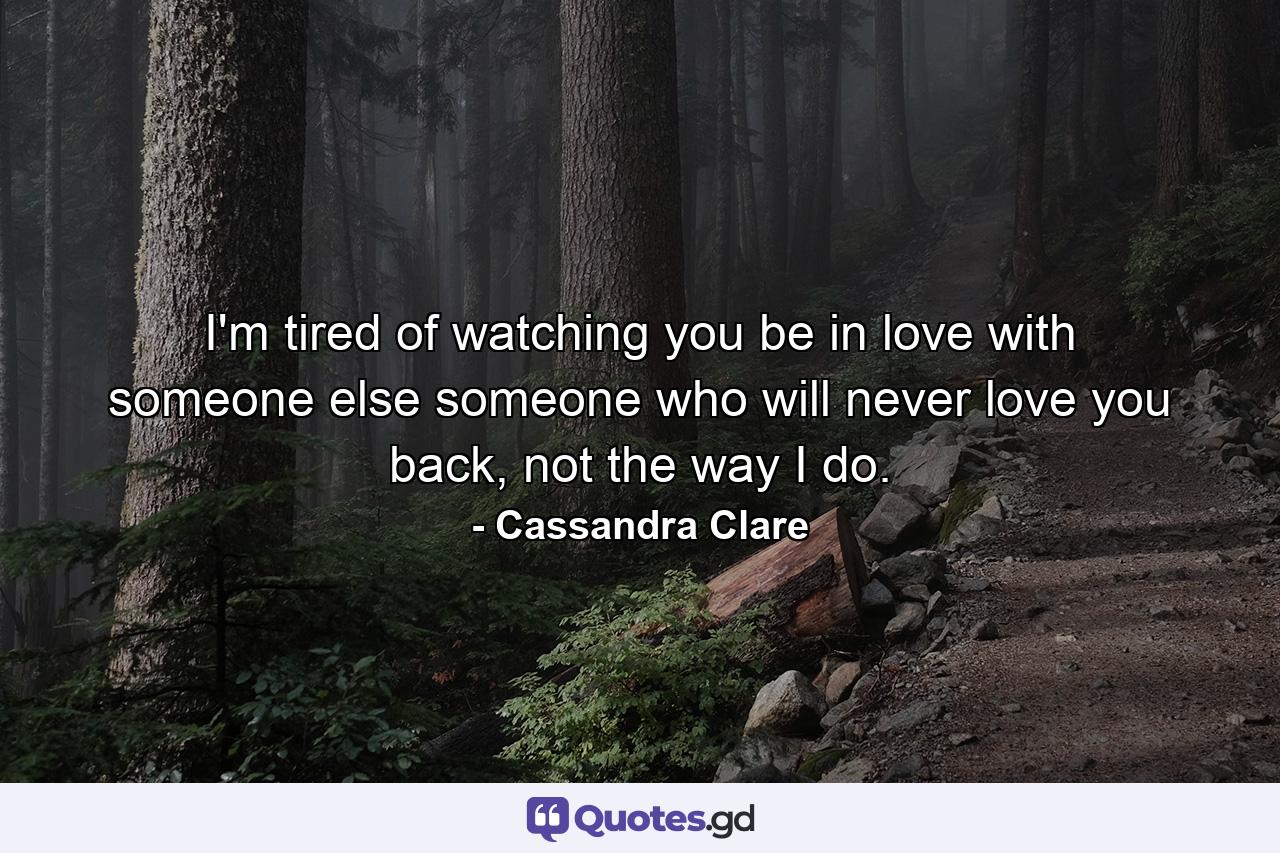 I'm tired of watching you be in love with someone else someone who will never love you back, not the way I do. - Quote by Cassandra Clare