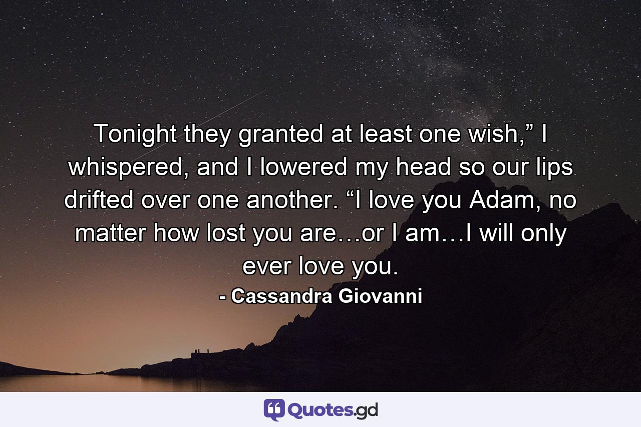 Tonight they granted at least one wish,” I whispered, and I lowered my head so our lips drifted over one another. “I love you Adam, no matter how lost you are…or I am…I will only ever love you. - Quote by Cassandra Giovanni