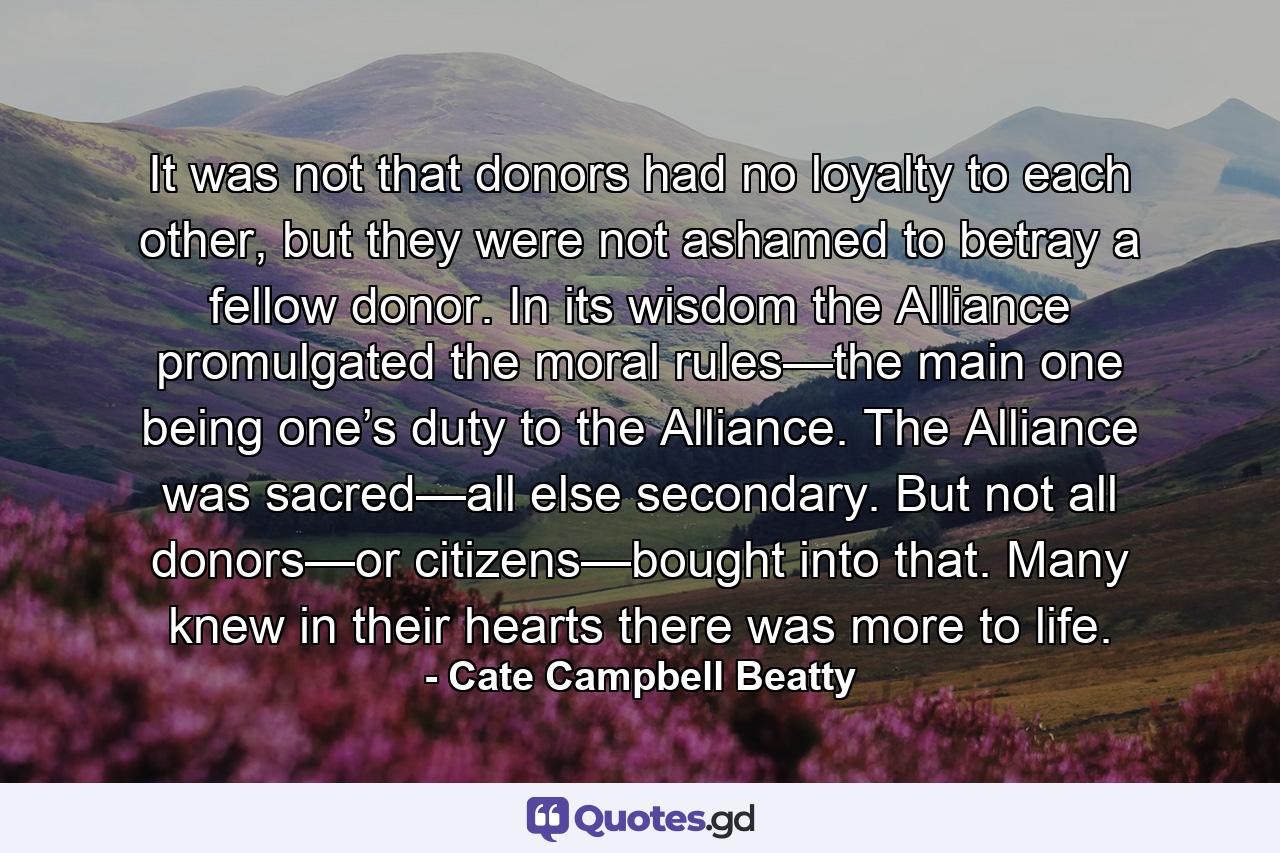 It was not that donors had no loyalty to each other, but they were not ashamed to betray a fellow donor. In its wisdom the Alliance promulgated the moral rules—the main one being one’s duty to the Alliance. The Alliance was sacred—all else secondary. But not all donors—or citizens—bought into that. Many knew in their hearts there was more to life. - Quote by Cate Campbell Beatty