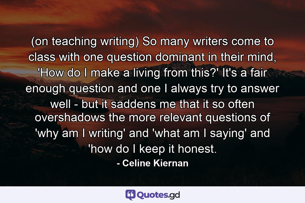 (on teaching writing) So many writers come to class with one question dominant in their mind, 'How do I make a living from this?' It's a fair enough question and one I always try to answer well - but it saddens me that it so often overshadows the more relevant questions of 'why am I writing' and 'what am I saying' and 'how do I keep it honest. - Quote by Celine Kiernan