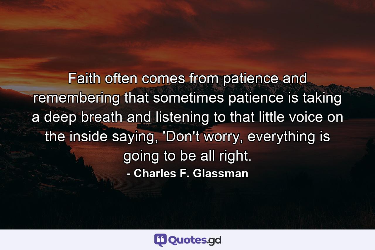 Faith often comes from patience and remembering that sometimes patience is taking a deep breath and listening to that little voice on the inside saying, 'Don't worry, everything is going to be all right. - Quote by Charles F. Glassman