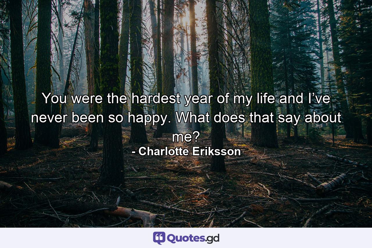 You were the hardest year of my life and I’ve never been so happy. What does that say about me? - Quote by Charlotte Eriksson