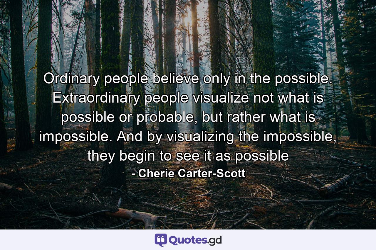 Ordinary people believe only in the possible. Extraordinary people visualize not what is possible or probable, but rather what is impossible. And by visualizing the impossible, they begin to see it as possible - Quote by Cherie Carter-Scott