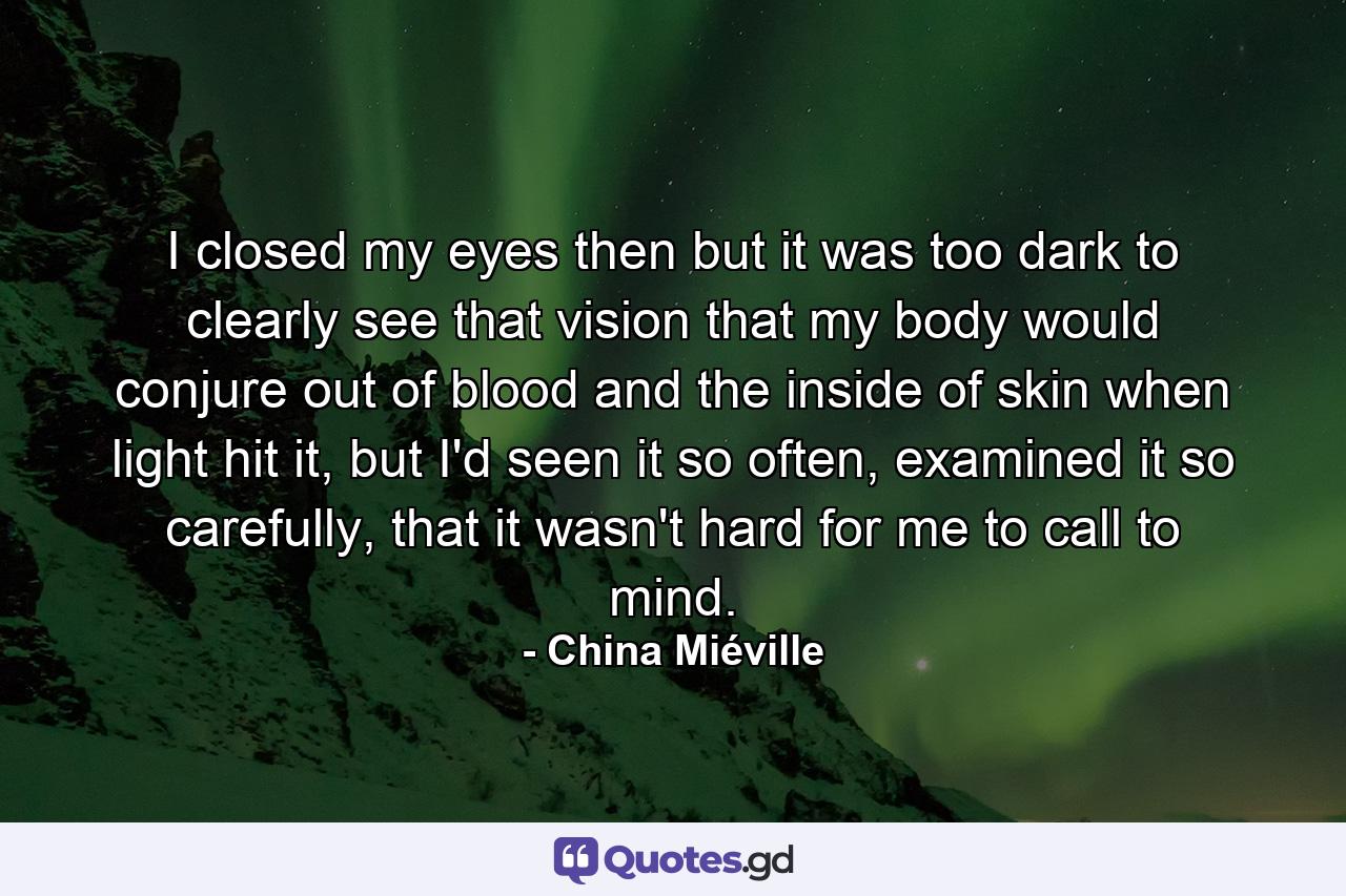 I closed my eyes then but it was too dark to clearly see that vision that my body would conjure out of blood and the inside of skin when light hit it, but I'd seen it so often, examined it so carefully, that it wasn't hard for me to call to mind. - Quote by China Miéville