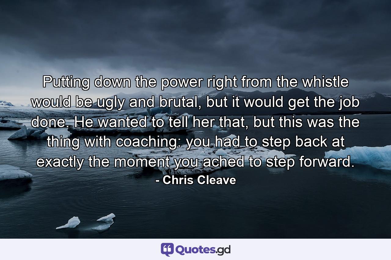 Putting down the power right from the whistle would be ugly and brutal, but it would get the job done. He wanted to tell her that, but this was the thing with coaching: you had to step back at exactly the moment you ached to step forward. - Quote by Chris Cleave