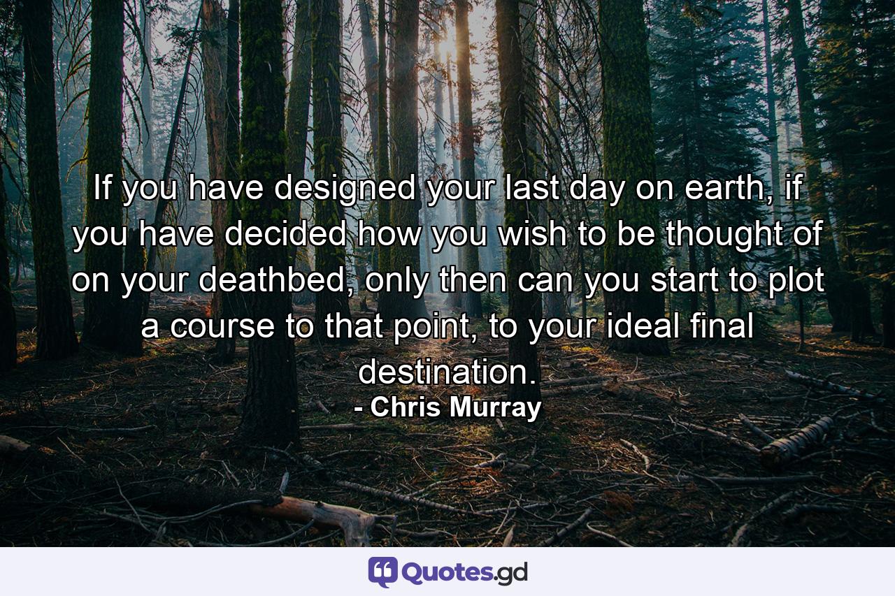 If you have designed your last day on earth, if you have decided how you wish to be thought of on your deathbed, only then can you start to plot a course to that point, to your ideal final destination. - Quote by Chris Murray