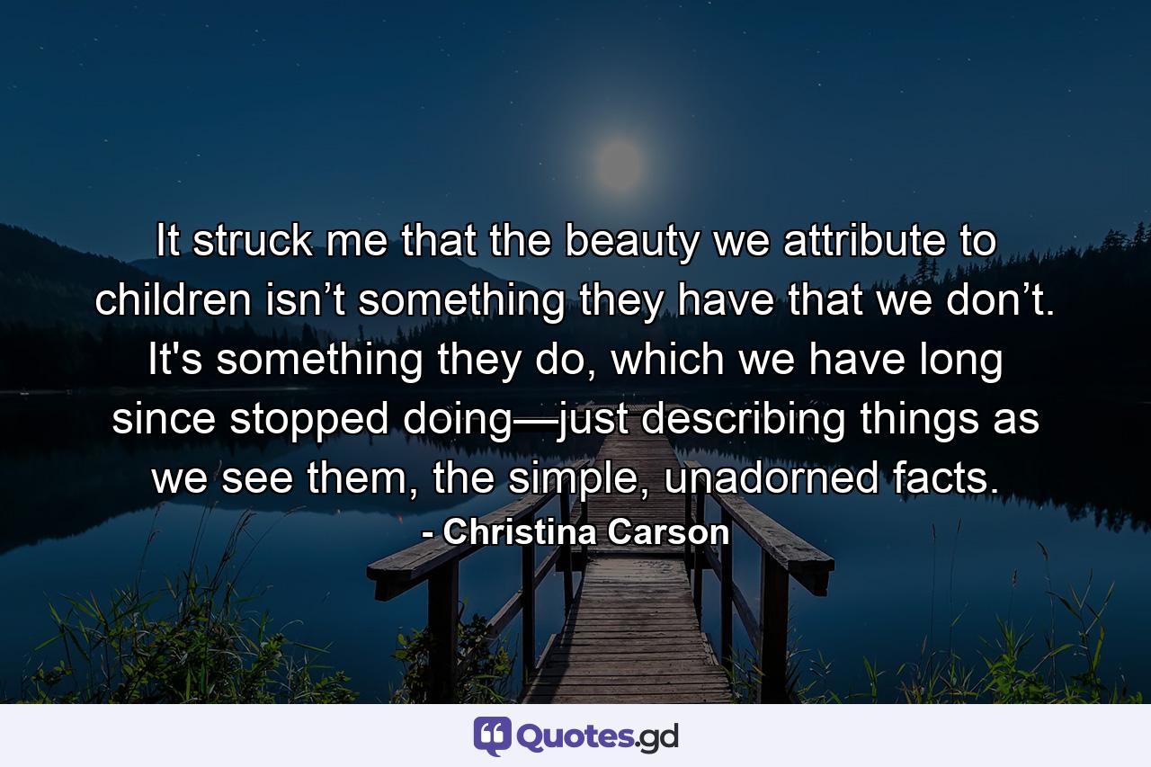 It struck me that the beauty we attribute to children isn’t something they have that we don’t. It's something they do, which we have long since stopped doing—just describing things as we see them, the simple, unadorned facts. - Quote by Christina Carson