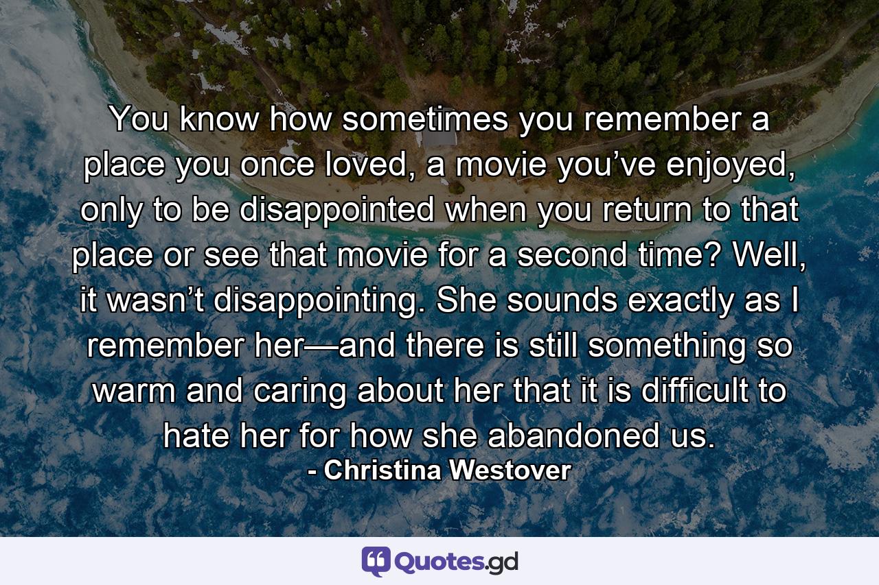 You know how sometimes you remember a place you once loved, a movie you’ve enjoyed, only to be disappointed when you return to that place or see that movie for a second time? Well, it wasn’t disappointing. She sounds exactly as I remember her—and there is still something so warm and caring about her that it is difficult to hate her for how she abandoned us. - Quote by Christina Westover