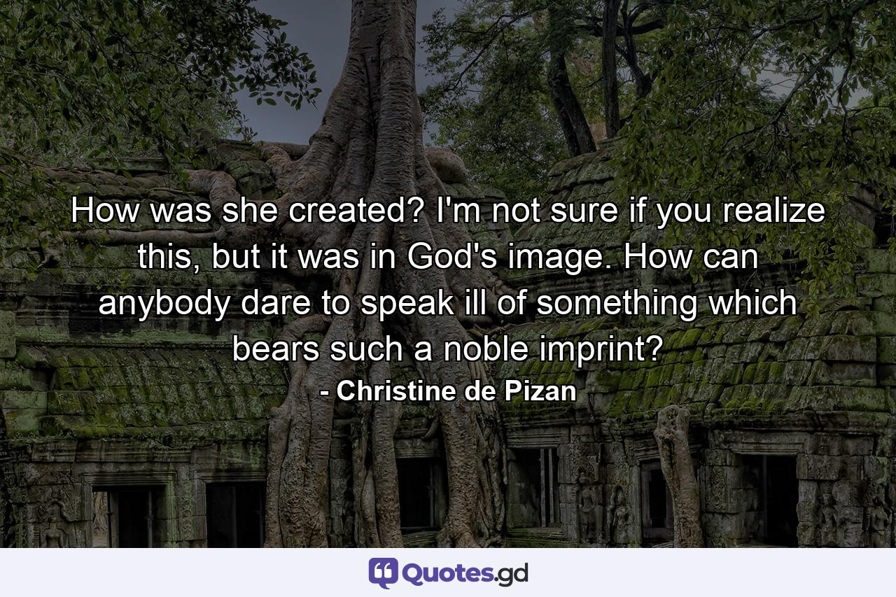 How was she created? I'm not sure if you realize this, but it was in God's image. How can anybody dare to speak ill of something which bears such a noble imprint? - Quote by Christine de Pizan