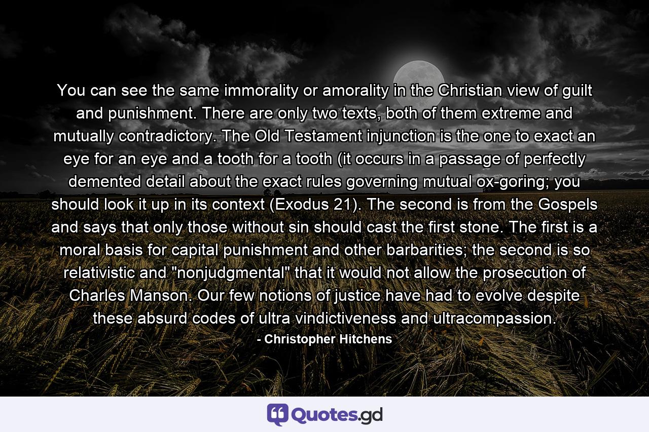 You can see the same immorality or amorality in the Christian view of guilt and punishment. There are only two texts, both of them extreme and mutually contradictory. The Old Testament injunction is the one to exact an eye for an eye and a tooth for a tooth (it occurs in a passage of perfectly demented detail about the exact rules governing mutual ox-goring; you should look it up in its context (Exodus 21). The second is from the Gospels and says that only those without sin should cast the first stone. The first is a moral basis for capital punishment and other barbarities; the second is so relativistic and 