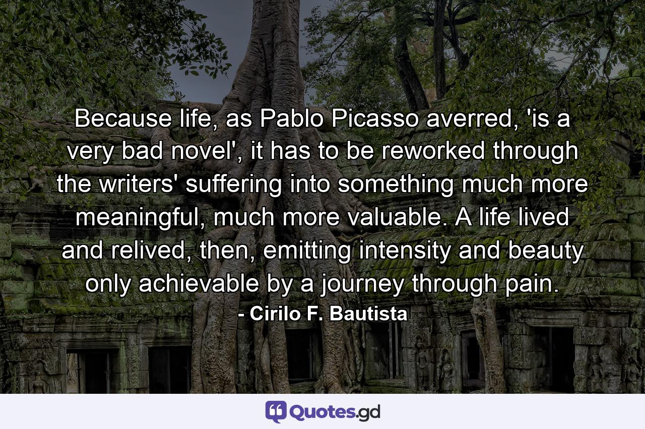 Because life, as Pablo Picasso averred, 'is a very bad novel', it has to be reworked through the writers' suffering into something much more meaningful, much more valuable. A life lived and relived, then, emitting intensity and beauty only achievable by a journey through pain. - Quote by Cirilo F. Bautista