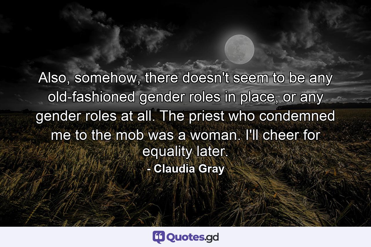 Also, somehow, there doesn't seem to be any old-fashioned gender roles in place, or any gender roles at all. The priest who condemned me to the mob was a woman. I'll cheer for equality later. - Quote by Claudia Gray