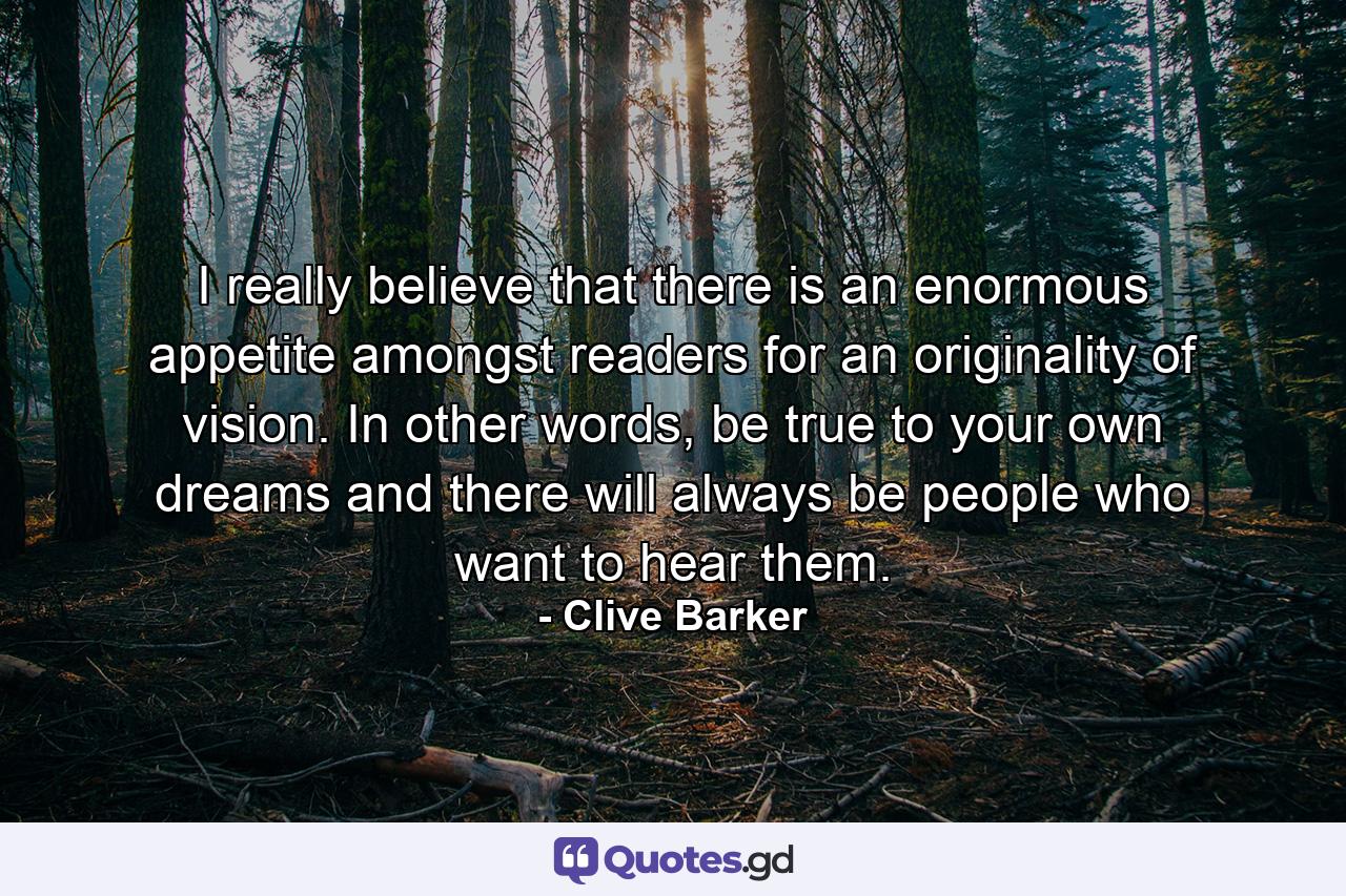 I really believe that there is an enormous appetite amongst readers for an originality of vision. In other words, be true to your own dreams and there will always be people who want to hear them. - Quote by Clive Barker