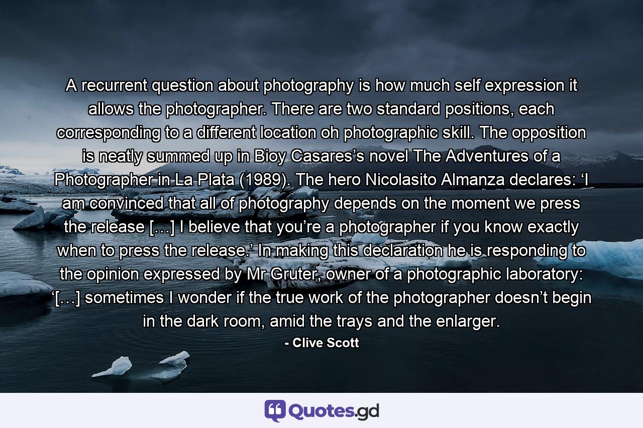 A recurrent question about photography is how much self expression it allows the photographer. There are two standard positions, each corresponding to a different location oh photographic skill. The opposition is neatly summed up in Bioy Casares’s novel The Adventures of a Photographer in La Plata (1989). The hero Nicolasito Almanza declares: ‘I am convinced that all of photography depends on the moment we press the release […] I believe that you’re a photographer if you know exactly when to press the release.’ In making this declaration he is responding to the opinion expressed by Mr Gruter, owner of a photographic laboratory: ‘[…] sometimes I wonder if the true work of the photographer doesn’t begin in the dark room, amid the trays and the enlarger. - Quote by Clive Scott