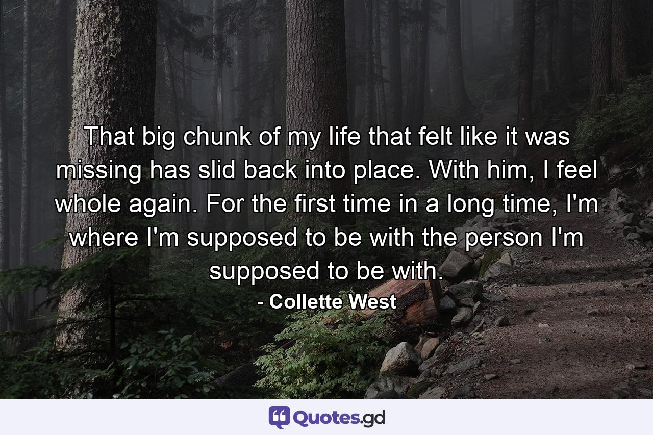 That big chunk of my life that felt like it was missing has slid back into place. With him, I feel whole again. For the first time in a long time, I'm where I'm supposed to be with the person I'm supposed to be with. - Quote by Collette West