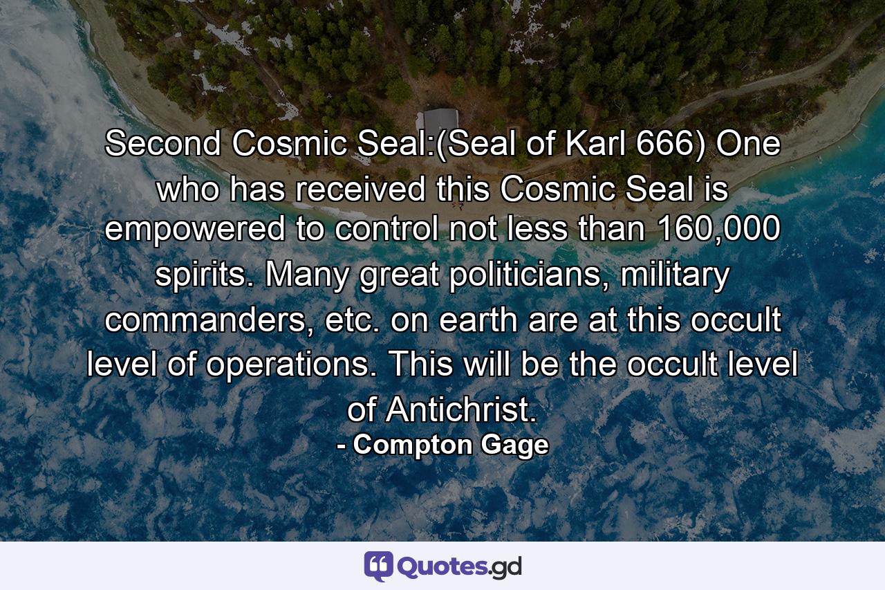 Second Cosmic Seal:(Seal of Karl 666) One who has received this Cosmic Seal is empowered to control not less than 160,000 spirits. Many great politicians, military commanders, etc. on earth are at this occult level of operations. This will be the occult level of Antichrist. - Quote by Compton Gage