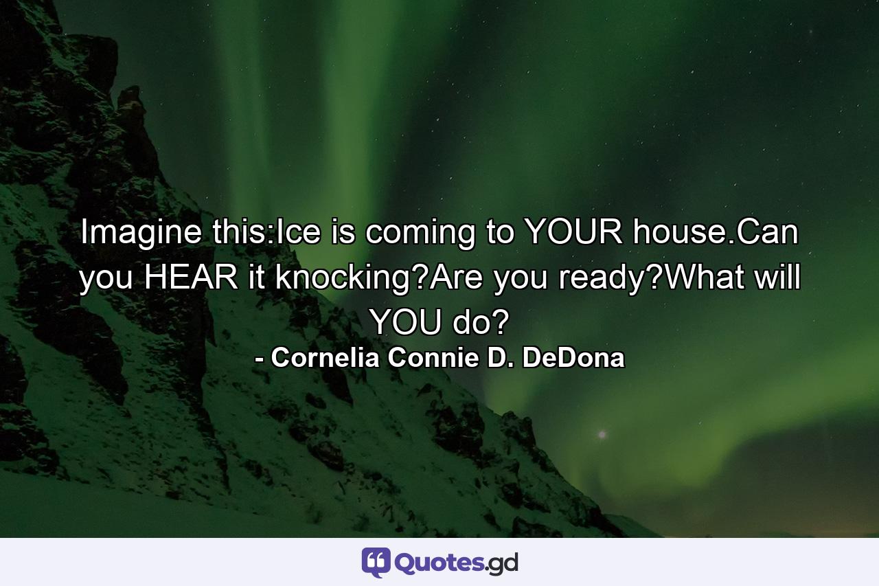 Imagine this:Ice is coming to YOUR house.Can you HEAR it knocking?Are you ready?What will YOU do? - Quote by Cornelia Connie D. DeDona