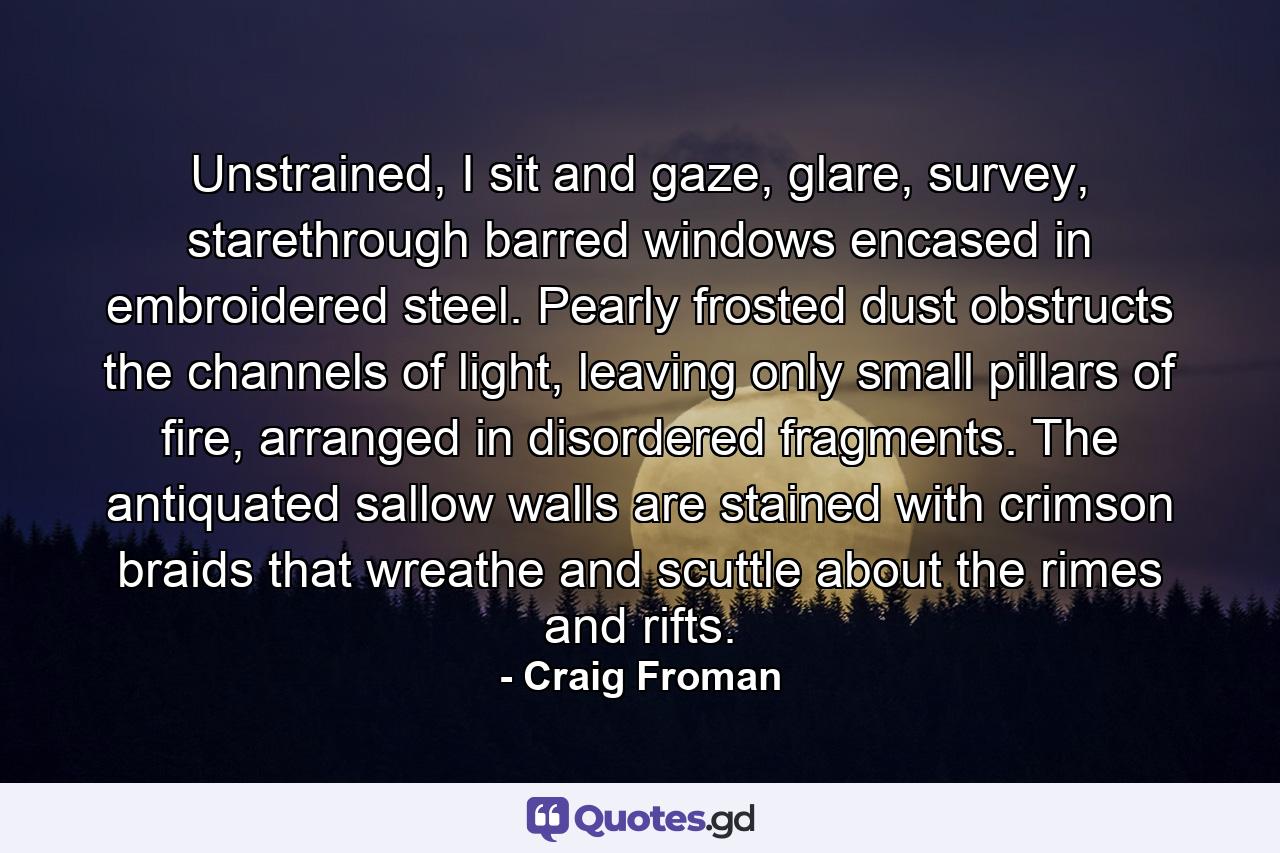 Unstrained, I sit and gaze, glare, survey, starethrough barred windows encased in embroidered steel. Pearly frosted dust obstructs the channels of light, leaving only small pillars of fire, arranged in disordered fragments. The antiquated sallow walls are stained with crimson braids that wreathe and scuttle about the rimes and rifts. - Quote by Craig Froman