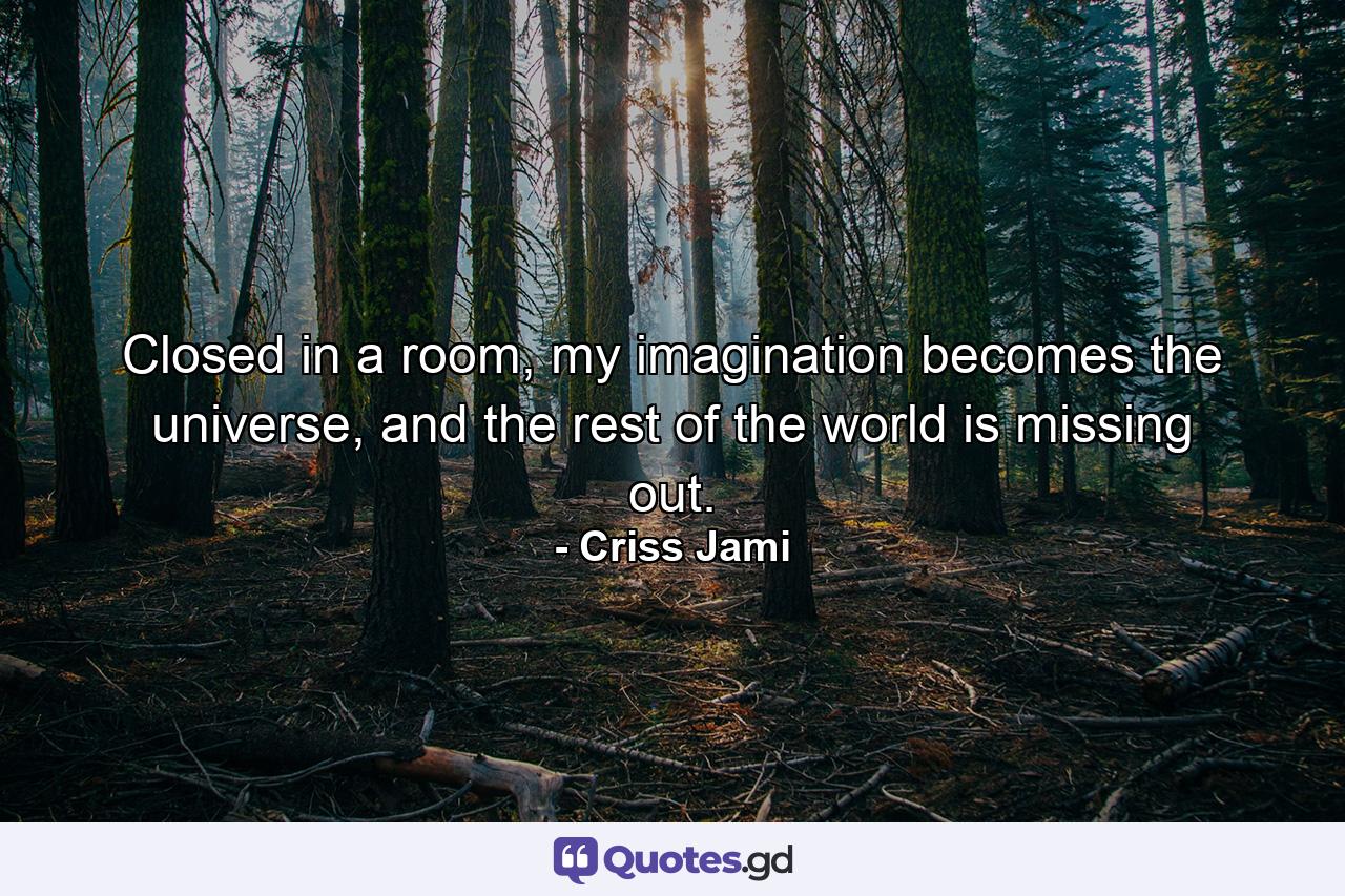 Closed in a room, my imagination becomes the universe, and the rest of the world is missing out. - Quote by Criss Jami