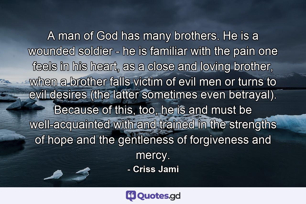 A man of God has many brothers. He is a wounded soldier - he is familiar with the pain one feels in his heart, as a close and loving brother, when a brother falls victim of evil men or turns to evil desires (the latter sometimes even betrayal). Because of this, too, he is and must be well-acquainted with and trained in the strengths of hope and the gentleness of forgiveness and mercy. - Quote by Criss Jami