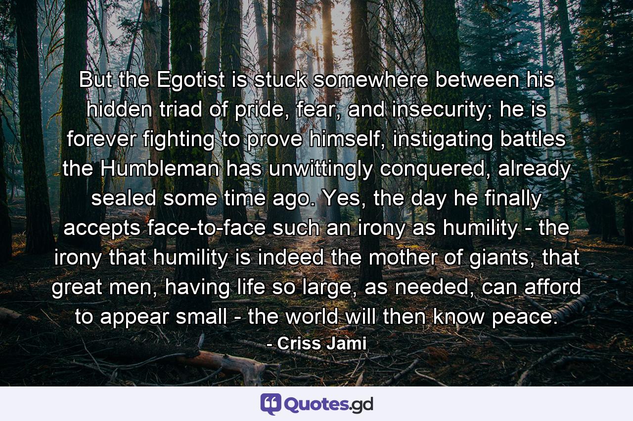 But the Egotist is stuck somewhere between his hidden triad of pride, fear, and insecurity; he is forever fighting to prove himself, instigating battles the Humbleman has unwittingly conquered, already sealed some time ago. Yes, the day he finally accepts face-to-face such an irony as humility - the irony that humility is indeed the mother of giants, that great men, having life so large, as needed, can afford to appear small - the world will then know peace. - Quote by Criss Jami