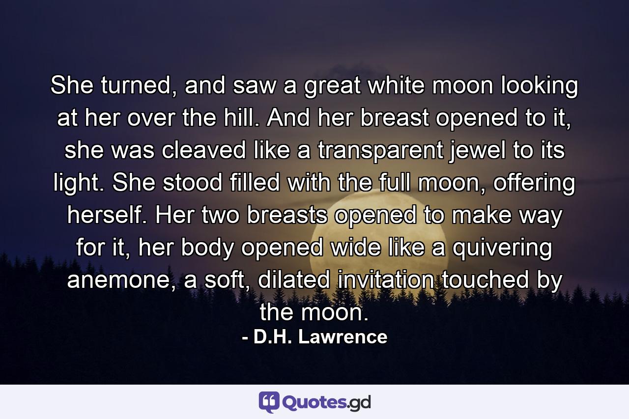 She turned, and saw a great white moon looking at her over the hill. And her breast opened to it, she was cleaved like a transparent jewel to its light. She stood filled with the full moon, offering herself. Her two breasts opened to make way for it, her body opened wide like a quivering anemone, a soft, dilated invitation touched by the moon. - Quote by D.H. Lawrence