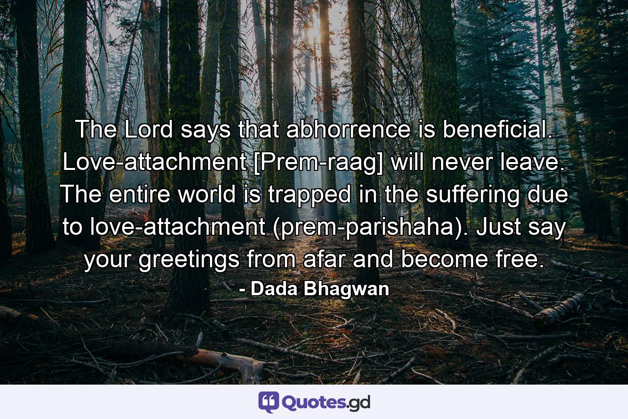 The Lord says that abhorrence is beneficial. Love-attachment [Prem-raag] will never leave. The entire world is trapped in the suffering due to love-attachment (prem-parishaha). Just say your greetings from afar and become free. - Quote by Dada Bhagwan