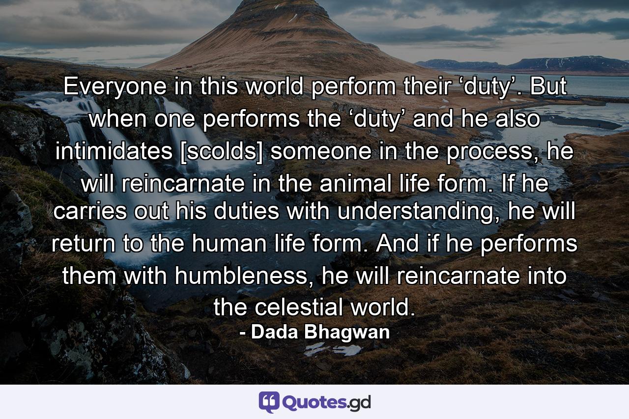 Everyone in this world perform their ‘duty’. But when one performs the ‘duty’ and he also intimidates [scolds] someone in the process, he will reincarnate in the animal life form. If he carries out his duties with understanding, he will return to the human life form. And if he performs them with humbleness, he will reincarnate into the celestial world. - Quote by Dada Bhagwan