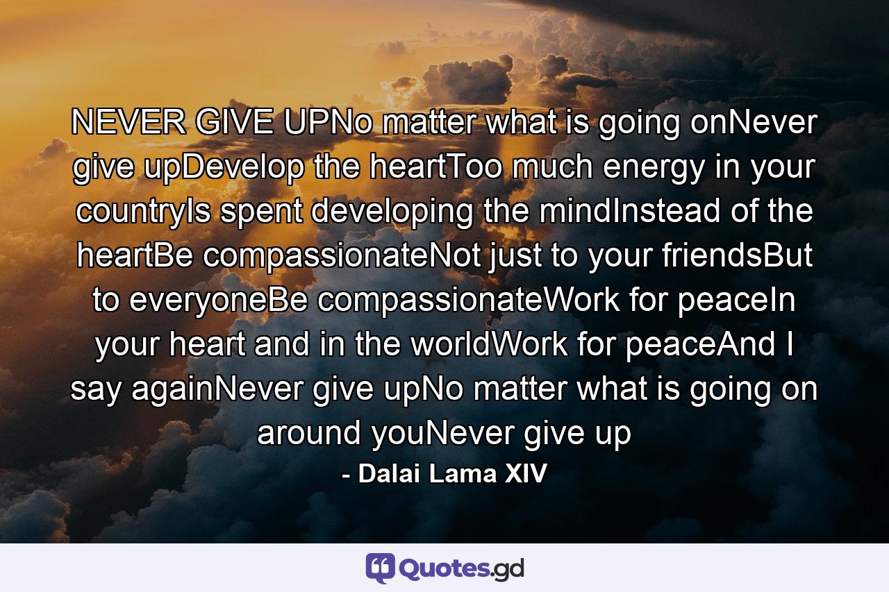 NEVER GIVE UPNo matter what is going onNever give upDevelop the heartToo much energy in your countryIs spent developing the mindInstead of the heartBe compassionateNot just to your friendsBut to everyoneBe compassionateWork for peaceIn your heart and in the worldWork for peaceAnd I say againNever give upNo matter what is going on around youNever give up - Quote by Dalai Lama XIV