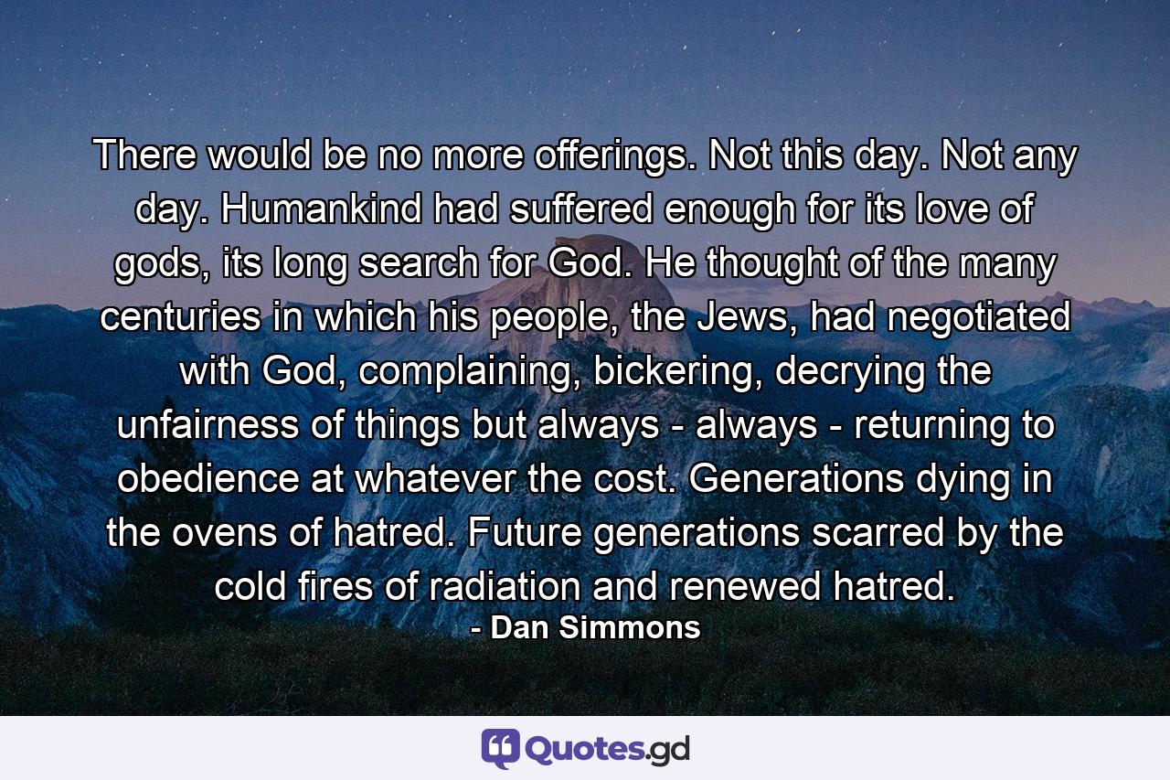 There would be no more offerings. Not this day. Not any day. Humankind had suffered enough for its love of gods, its long search for God. He thought of the many centuries in which his people, the Jews, had negotiated with God, complaining, bickering, decrying the unfairness of things but always - always - returning to obedience at whatever the cost. Generations dying in the ovens of hatred. Future generations scarred by the cold fires of radiation and renewed hatred. - Quote by Dan Simmons