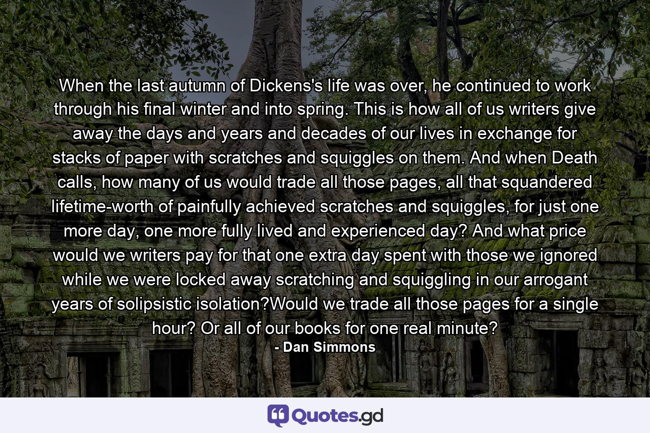 When the last autumn of Dickens's life was over, he continued to work through his final winter and into spring. This is how all of us writers give away the days and years and decades of our lives in exchange for stacks of paper with scratches and squiggles on them. And when Death calls, how many of us would trade all those pages, all that squandered lifetime-worth of painfully achieved scratches and squiggles, for just one more day, one more fully lived and experienced day? And what price would we writers pay for that one extra day spent with those we ignored while we were locked away scratching and squiggling in our arrogant years of solipsistic isolation?Would we trade all those pages for a single hour? Or all of our books for one real minute? - Quote by Dan Simmons