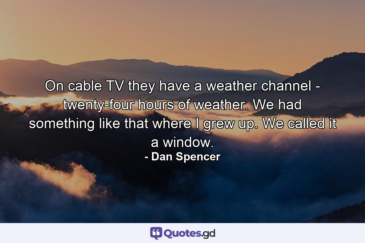 On cable TV  they have a weather channel - twenty-four hours of weather. We had something like that where I grew up. We called it a window. - Quote by Dan Spencer