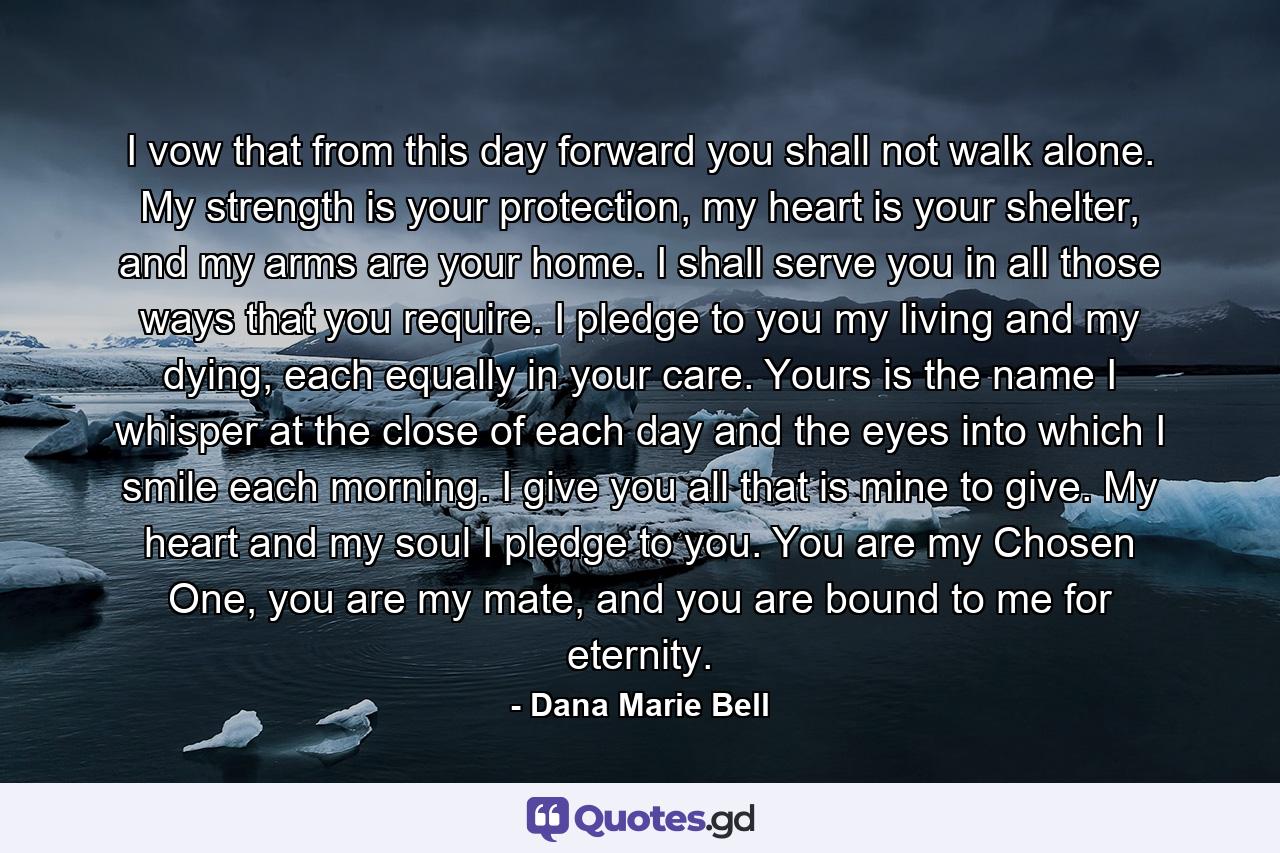 I vow that from this day forward you shall not walk alone. My strength is your protection, my heart is your shelter, and my arms are your home. I shall serve you in all those ways that you require. I pledge to you my living and my dying, each equally in your care. Yours is the name I whisper at the close of each day and the eyes into which I smile each morning. I give you all that is mine to give. My heart and my soul I pledge to you. You are my Chosen One, you are my mate, and you are bound to me for eternity. - Quote by Dana Marie Bell